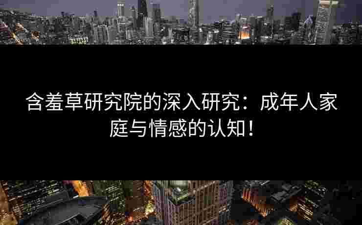 含羞草研究院的深入研究：成年人家庭与情感的认知！
