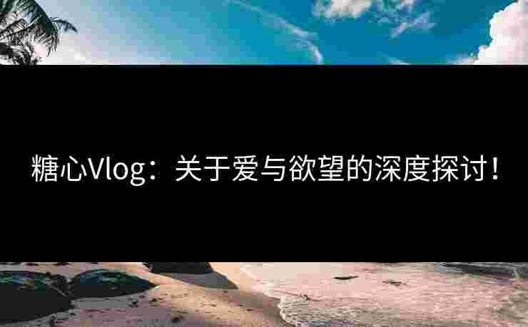 糖心Vlog：关于爱与欲望的深度探讨！