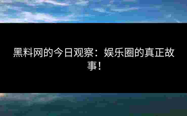 黑料网的今日观察：娱乐圈的真正故事！