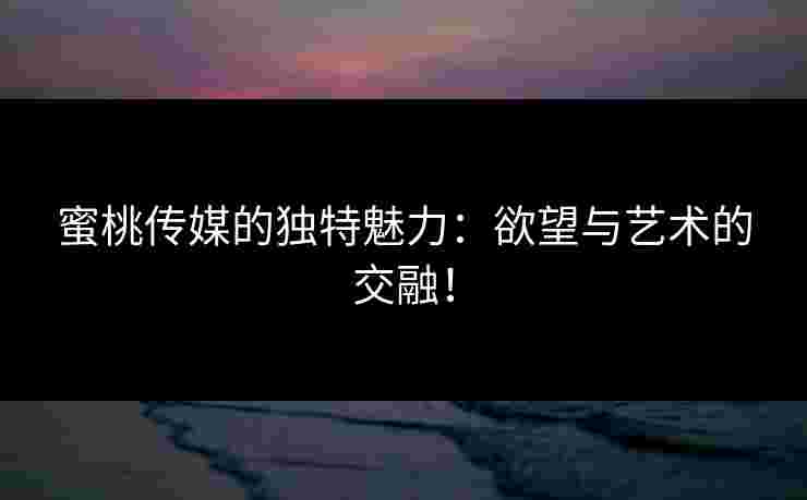 蜜桃传媒的独特魅力：欲望与艺术的交融！