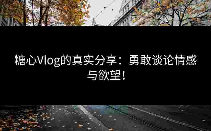 糖心Vlog的真实分享：勇敢谈论情感与欲望！
