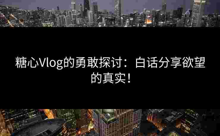 糖心Vlog的勇敢探讨：白话分享欲望的真实！