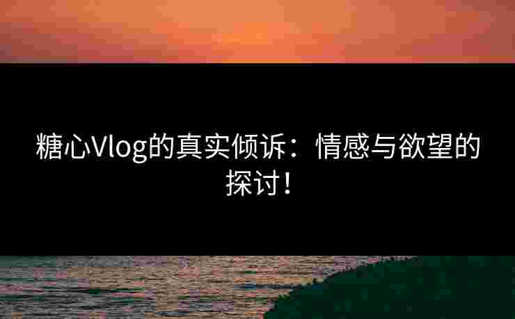 糖心Vlog的真实倾诉：情感与欲望的探讨！