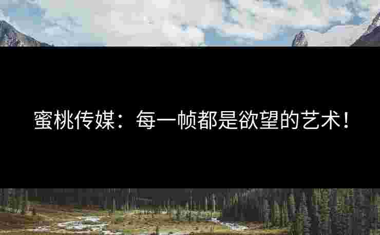 蜜桃传媒：每一帧都是欲望的艺术！