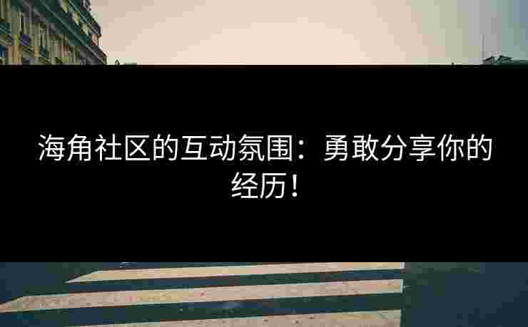 海角社区的互动氛围：勇敢分享你的经历！