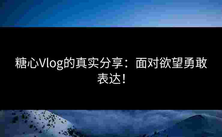 糖心Vlog的真实分享：面对欲望勇敢表达！