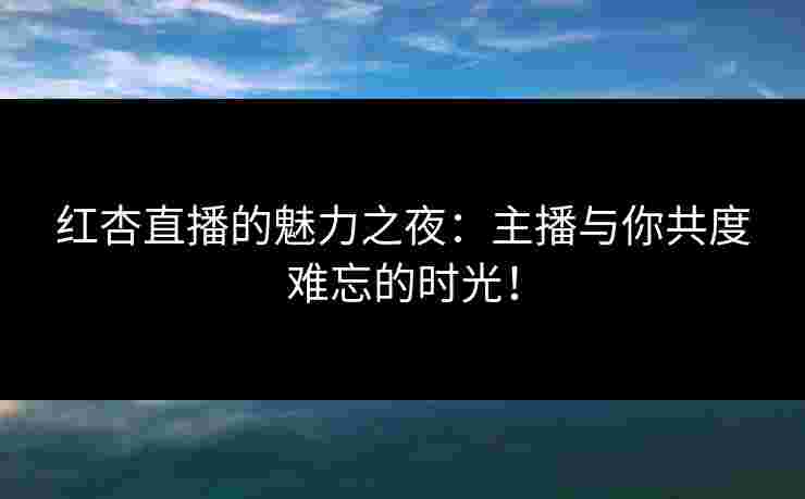 红杏直播的魅力之夜：主播与你共度难忘的时光！