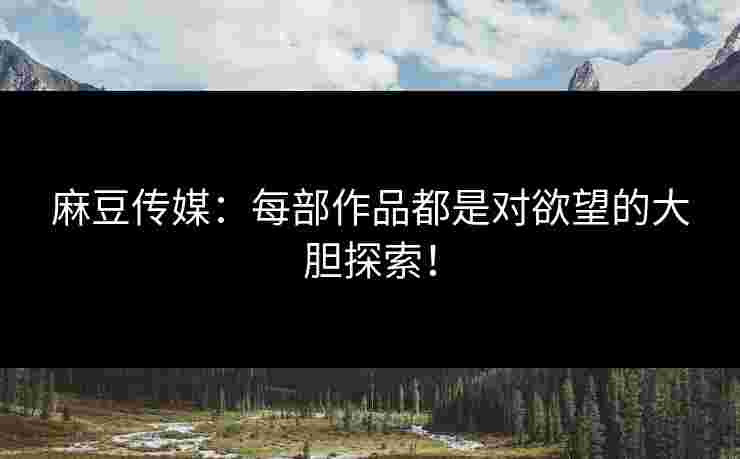 麻豆传媒：每部作品都是对欲望的大胆探索！
