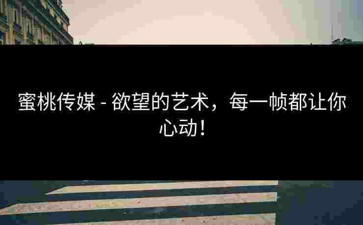 蜜桃传媒 - 欲望的艺术，每一帧都让你心动！