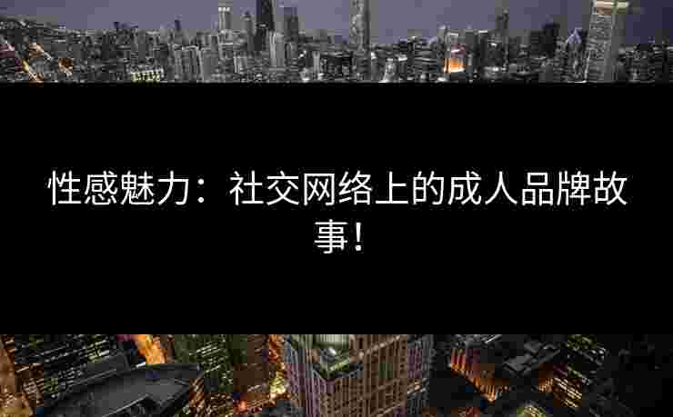 性感魅力：社交网络上的成人品牌故事！