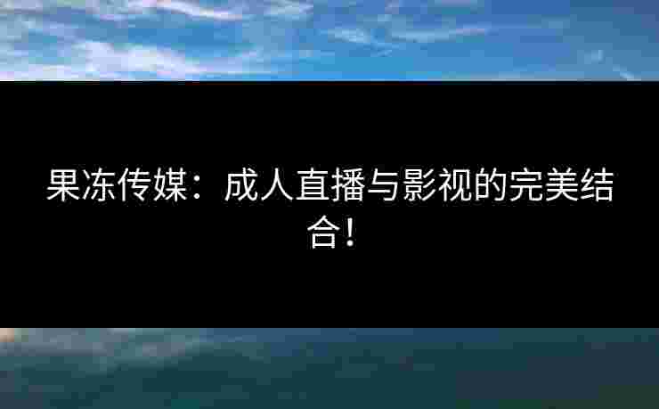 果冻传媒：成人直播与影视的完美结合！