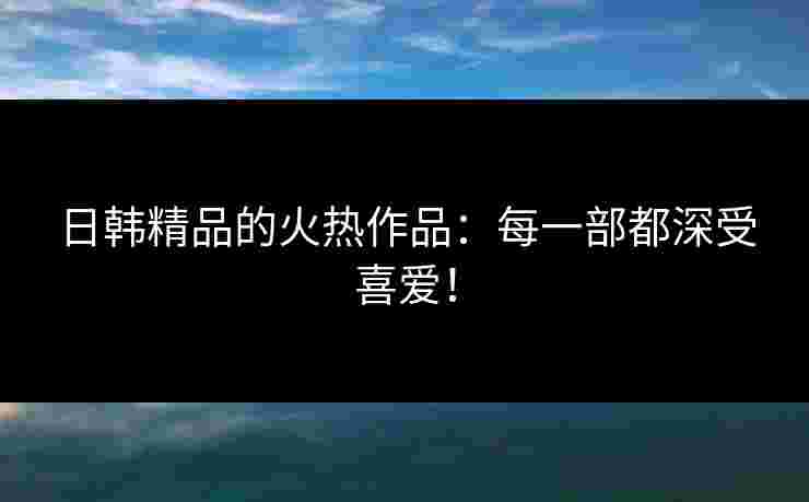 日韩精品的火热作品：每一部都深受喜爱！