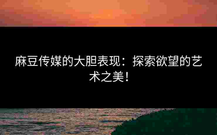 麻豆传媒的大胆表现：探索欲望的艺术之美！
