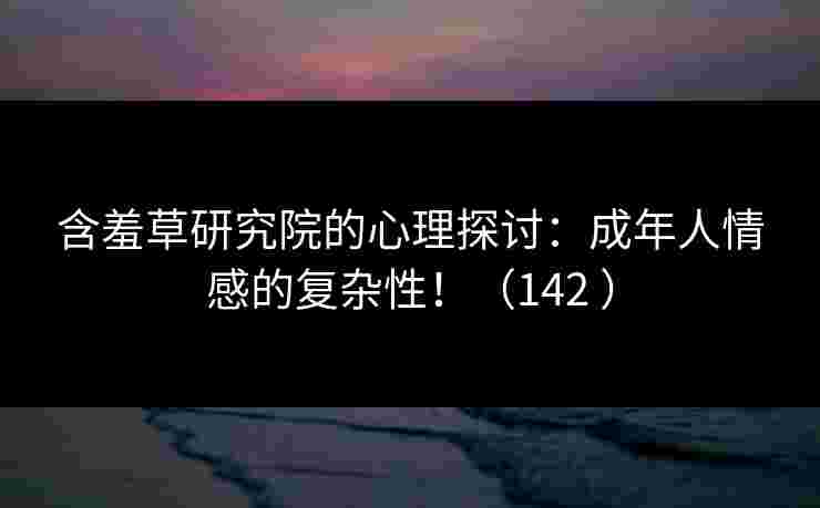 含羞草研究院的心理探讨：成年人情感的复杂性！（142 ）
