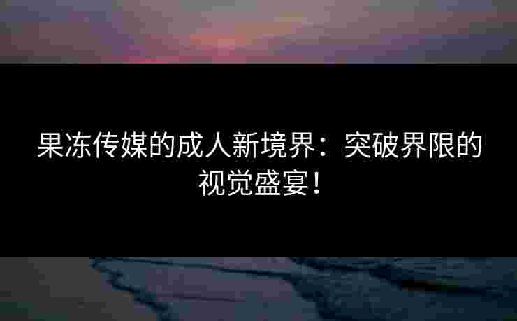 果冻传媒的成人新境界：突破界限的视觉盛宴！