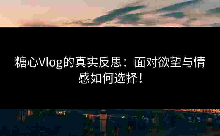 糖心Vlog的真实反思：面对欲望与情感如何选择！