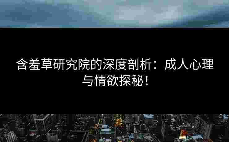 含羞草研究院的深度剖析：成人心理与情欲探秘！