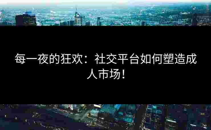 每一夜的狂欢：社交平台如何塑造成人市场！