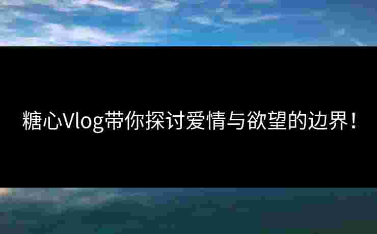 糖心Vlog带你探讨爱情与欲望的边界！