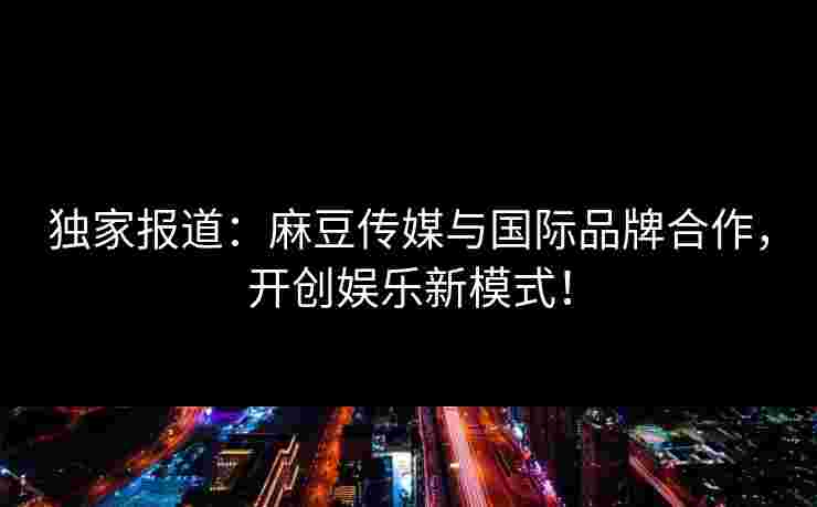独家报道：麻豆传媒与国际品牌合作，开创娱乐新模式！