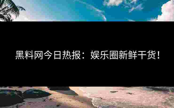 黑料网今日热报：娱乐圈新鲜干货！