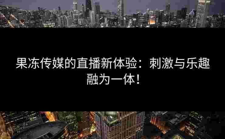 果冻传媒的直播新体验：刺激与乐趣融为一体！