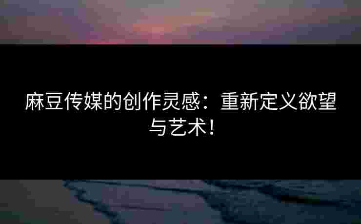 麻豆传媒的创作灵感：重新定义欲望与艺术！