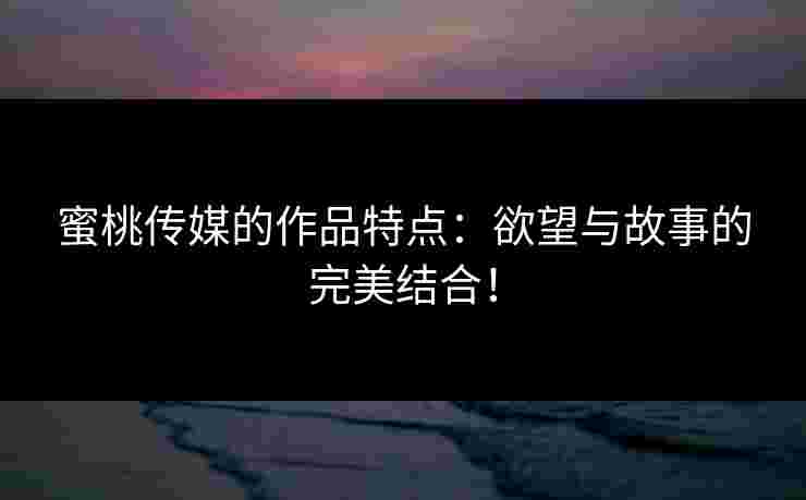蜜桃传媒的作品特点：欲望与故事的完美结合！