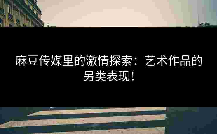 麻豆传媒里的激情探索：艺术作品的另类表现！