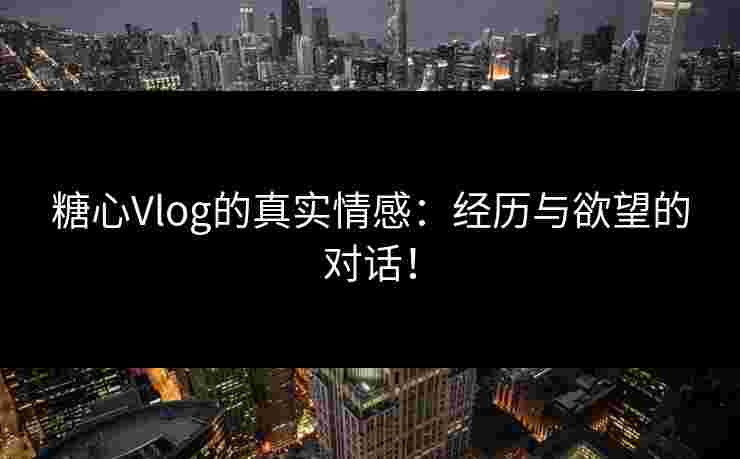 糖心Vlog的真实情感：经历与欲望的对话！