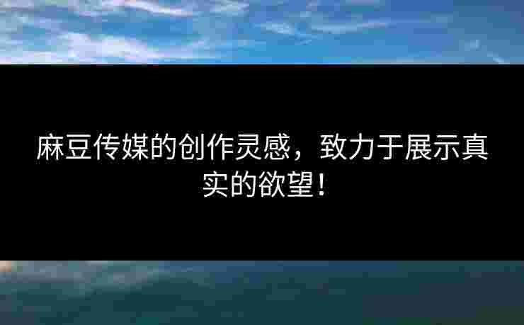 麻豆传媒的创作灵感，致力于展示真实的欲望！