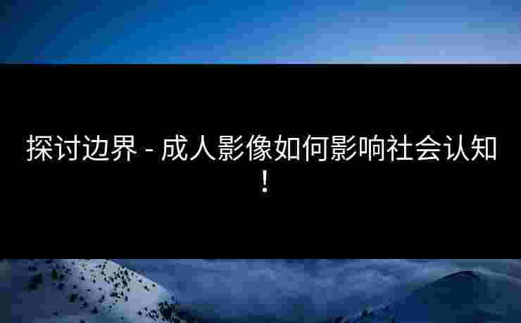 探讨边界 - 成人影像如何影响社会认知！