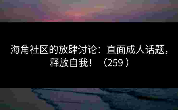 海角社区的放肆讨论：直面成人话题，释放自我！（259 ）