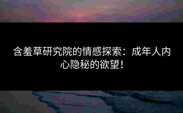 含羞草研究院的情感探索：成年人内心隐秘的欲望！