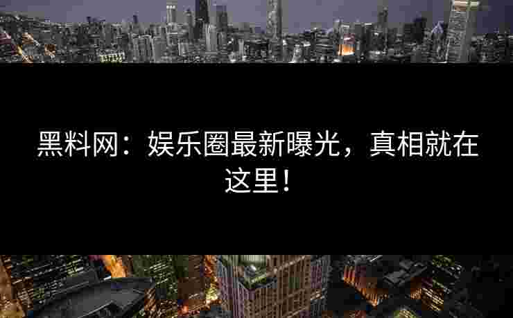 黑料网：娱乐圈最新曝光，真相就在这里！
