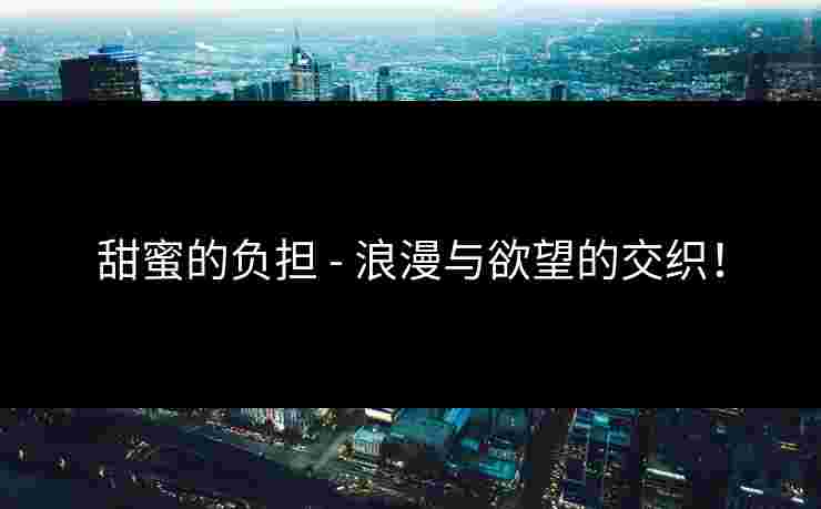 甜蜜的负担 - 浪漫与欲望的交织！