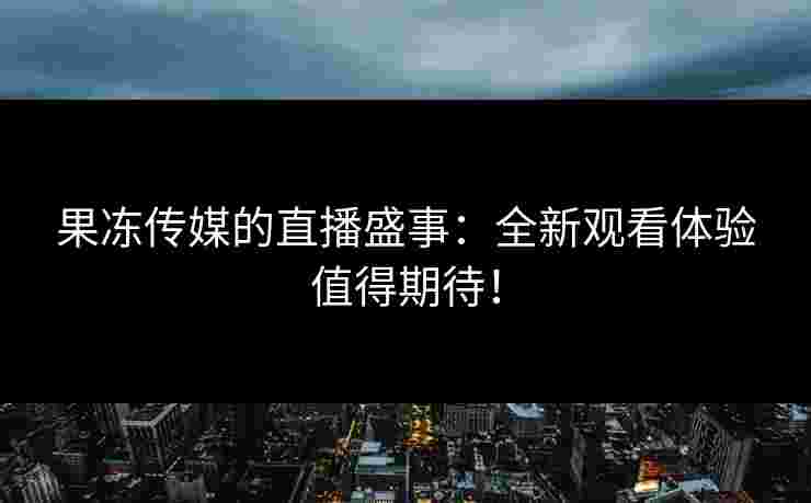 果冻传媒的直播盛事：全新观看体验值得期待！