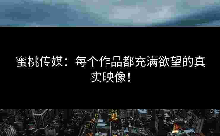 蜜桃传媒：每个作品都充满欲望的真实映像！
