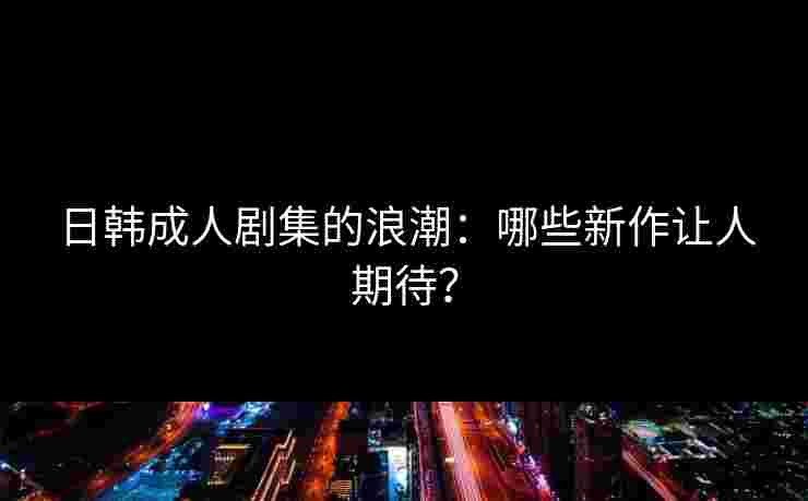 日韩成人剧集的浪潮：哪些新作让人期待？