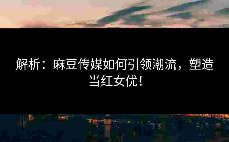 解析：麻豆传媒如何引领潮流，塑造当红女优！