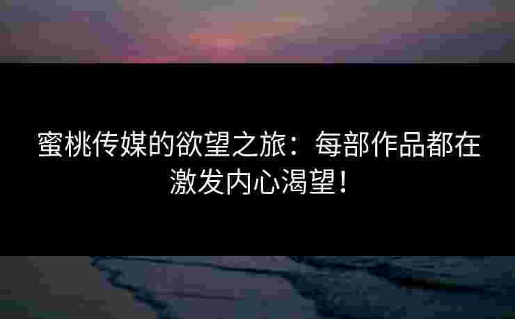 蜜桃传媒的欲望之旅：每部作品都在激发内心渴望！