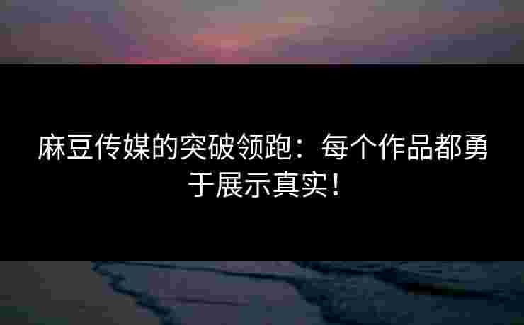 麻豆传媒的突破领跑：每个作品都勇于展示真实！