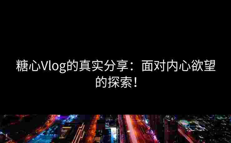 糖心Vlog的真实分享：面对内心欲望的探索！