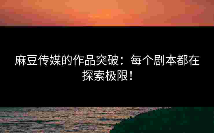 麻豆传媒的作品突破：每个剧本都在探索极限！