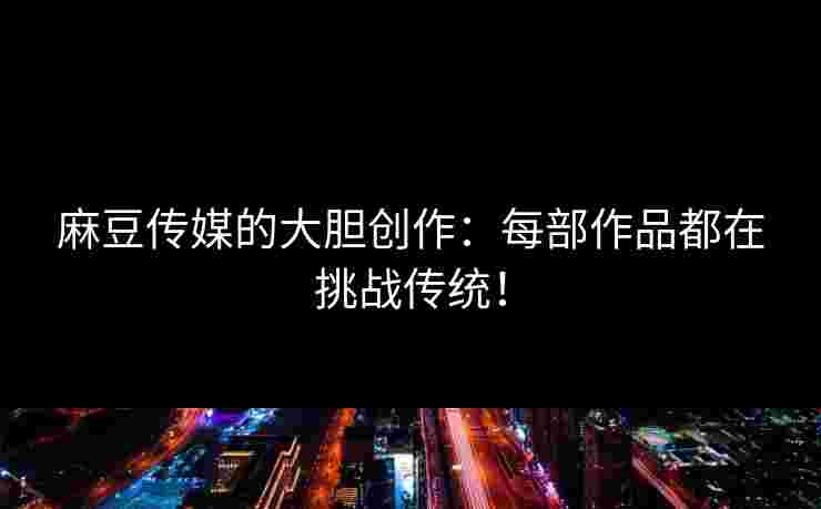 麻豆传媒的大胆创作：每部作品都在挑战传统！