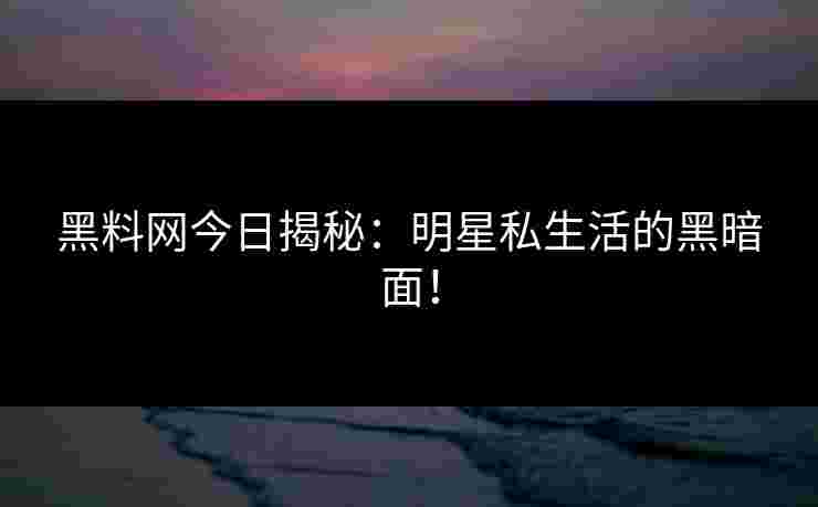 黑料网今日揭秘：明星私生活的黑暗面！