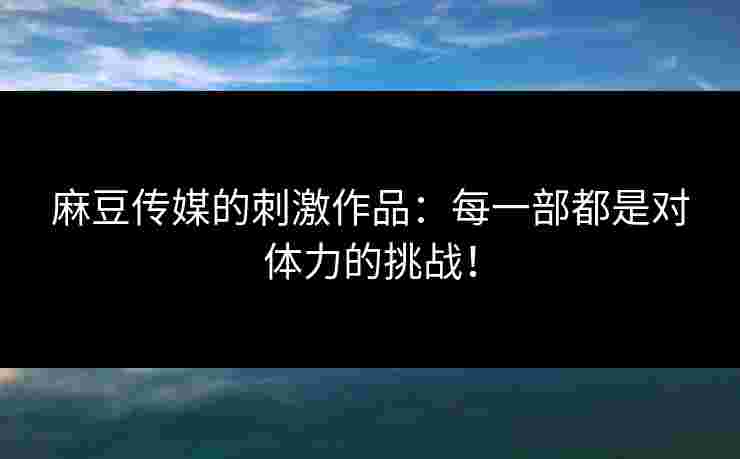麻豆传媒的刺激作品：每一部都是对体力的挑战！