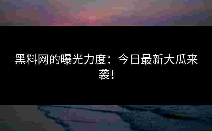 黑料网的曝光力度：今日最新大瓜来袭！