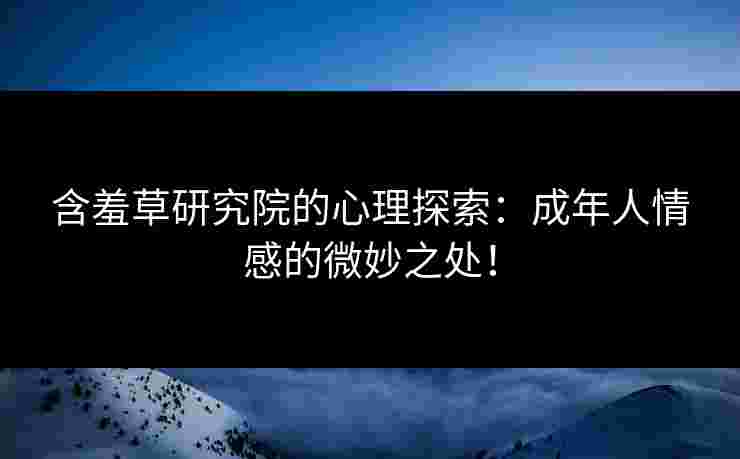 含羞草研究院的心理探索：成年人情感的微妙之处！