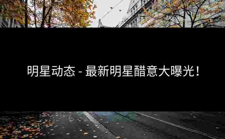 明星动态 - 最新明星醋意大曝光！